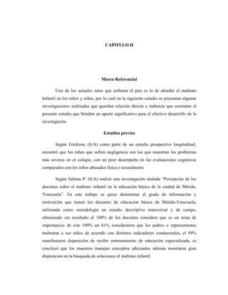 CAPITULO II
Marco Referencial
Uno de los actuales retos que enfrenta el país es la de abordar el maltrato
Infantil en los niños y niñas, por lo cual en la siguiente estudio se presentan algunas
investigaciones realizadas que guardan relación directa e indirecta que sustentan el
presente estudio que brindan un aporte significativo para el efectivo desarrollo de la
investigación.
Estudios previos
Según Erickson, (S/A) como parte de un estudio prospectivo longitudinal,
encontró que los niños que sufren negligencia son los que muestran los problemas
más severos en el colegio, con un peor desempeño en las evaluaciones cognitivas
comparados con los niños abusados física o sexualmente
Según Salinas P. (S/A) realizó una investigación titulada “Percepción de los
docentes sobre el maltrato infantil en la educación básica de la ciudad de Mérida,
Venezuela”. En este trabajo se quiso determinar el grado de información y
motivación que tienen los docentes de educación básica de Mérida-Venezuela,
utilizando como metodología un estudio descriptivo transversal y de campo,
obteniendo cm resultado el 100% de los docentes considera que es un tema de
importancia; de este 100% un 61% consideraron que los padres o representantes
maltratan a sus niños de acuerdo con distintos indicadores conductuales, el 99%
manifestaron disposición de recibir entrenamiento de educación especializada, se
concluyó que los maestros manejan conceptos adecuados además mostraron gran
disposición en la búsqueda de soluciones al maltrato infantil.
 