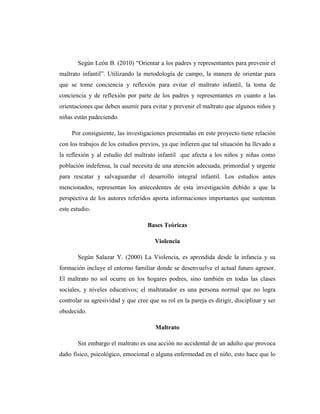 Según León B. (2010) “Orientar a los padres y representantes para prevenir el
maltrato infantil”. Utilizando la metodología de campo, la manera de orientar para
que se tome conciencia y reflexión para evitar el maltrato infantil, la toma de
conciencia y de reflexión por parte de los padres y representantes en cuanto a las
orientaciones que deben asumir para evitar y prevenir el maltrato que algunos niños y
niñas están padeciendo.
Por consiguiente, las investigaciones presentadas en este proyecto tiene relación
con los trabajos de los estudios previos, ya que infieren que tal situación ha llevado a
la reflexión y al estudio del maltrato infantil que afecta a los niños y niñas como
población indefensa, la cual necesita de una atención adecuada, primordial y urgente
para rescatar y salvaguardar el desarrollo integral infantil. Los estudios antes
mencionados, representan los antecedentes de esta investigación debido a que la
perspectiva de los autores referidos aporta informaciones importantes que sustentan
este estudio.
Bases Teóricas
Violencia
Según Salazar Y. (2000) La Violencia, es aprendida desde la infancia y su
formación incluye el entorno familiar donde se desenvuelve el actual futuro agresor.
El maltrato no sol ocurre en los hogares podres, sino también en todas las clases
sociales, y niveles educativos; el maltratador es una persona normal que no logra
controlar su agresividad y que cree que su rol en la pareja es dirigir, disciplinar y ser
obedecido.
Maltrato
Sin embargo el maltrato es una acción no accidental de un adulto que provoca
daño físico, psicológico, emocional o alguna enfermedad en el niño, esto hace que lo
 