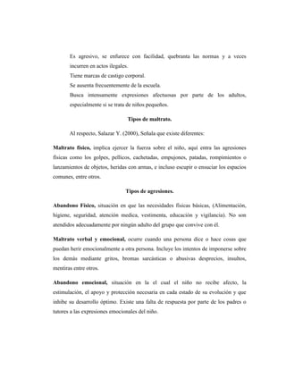 Es agresivo, se enfurece con facilidad, quebranta las normas y a veces
incurren en actos ilegales.
Tiene marcas de castigo corporal.
Se ausenta frecuentemente de la escuela.
Busca intensamente expresiones afectuosas por parte de los adultos,
especialmente si se trata de niños pequeños.
Tipos de maltrato.
Al respecto, Salazar Y. (2000), Señala que existe diferentes:
Maltrato físico, implica ejercer la fuerza sobre el niño, aquí entra las agresiones
físicas como los golpes, pellicos, cachetadas, empujones, patadas, rompimientos o
lanzamientos de objetos, heridas con armas, e incluso escupir o ensuciar los espacios
comunes, entre otros.
Tipos de agresiones.
Abandono Físico, situación en que las necesidades físicas básicas, (Alimentación,
higiene, seguridad, atención medica, vestimenta, educación y vigilancia). No son
atendidos adecuadamente por ningún adulto del grupo que convive con él.
Maltrato verbal y emocional, ocurre cuando una persona dice o hace cosas que
puedan herir emocionalmente a otra persona. Incluye los intentos de imponerse sobre
los demás mediante gritos, bromas sarcásticas o abusivas desprecios, insultos,
mentiras entre otros.
Abandono emocional, situación en la el cual el niño no recibe afecto, la
estimulación, el apoyo y protección necesaria en cada estado de su evolución y que
inhibe su desarrollo óptimo. Existe una falta de respuesta por parte de los padres o
tutores a las expresiones emocionales del niño.
 