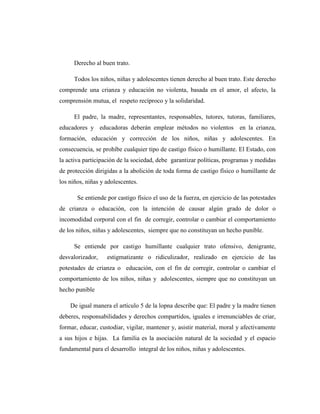 Derecho al buen trato.
Todos los niños, niñas y adolescentes tienen derecho al buen trato. Este derecho
comprende una crianza y educación no violenta, basada en el amor, el afecto, la
comprensión mutua, el respeto recíproco y la solidaridad.
El padre, la madre, representantes, responsables, tutores, tutoras, familiares,
educadores y educadoras deberán emplear métodos no violentos en la crianza,
formación, educación y corrección de los niños, niñas y adolescentes. En
consecuencia, se prohíbe cualquier tipo de castigo físico o humillante. El Estado, con
la activa participación de la sociedad, debe garantizar políticas, programas y medidas
de protección dirigidas a la abolición de toda forma de castigo físico o humillante de
los niños, niñas y adolescentes.
Se entiende por castigo físico el uso de la fuerza, en ejercicio de las potestades
de crianza o educación, con la intención de causar algún grado de dolor o
incomodidad corporal con el fin de corregir, controlar o cambiar el comportamiento
de los niños, niñas y adolescentes, siempre que no constituyan un hecho punible.
Se entiende por castigo humillante cualquier trato ofensivo, denigrante,
desvalorizador, estigmatizante o ridiculizador, realizado en ejercicio de las
potestades de crianza o educación, con el fin de corregir, controlar o cambiar el
comportamiento de los niños, niñas y adolescentes, siempre que no constituyan un
hecho punible
De igual manera el artículo 5 de la lopna describe que: El padre y la madre tienen
deberes, responsabilidades y derechos compartidos, iguales e irrenunciables de criar,
formar, educar, custodiar, vigilar, mantener y, asistir material, moral y afectivamente
a sus hijos e hijas. La familia es la asociación natural de la sociedad y el espacio
fundamental para el desarrollo integral de los niños, niñas y adolescentes.
 