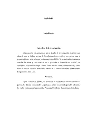 Capitulo III
Metodología.
Naturaleza de la investigación.
Este proyecto está enmarcado en un diseño de investigación descriptiva en
vista de que se indago acerca de los planteamientos teóricos necesarios para la
comprensión del tema tal como lo plantean Arias (2006), “la investigación descriptiva
describe los datos y características de la población o fenómeno en estudio”, es
descriptiva ya que se investiga a fondo cuales son las causas, consecuencias y como
tratar de reducir los casos de maltrato infantil en la comunidad Prados de Occidente,
Barquisimeto. Edo. Lara.
Población.
Según Mendoza B. (1993), “la población es un objeto de estudio conformada
por sujetos de una comunidad”. La población estará conformada por 267 habitantes
los cuales pertenecen a la comunidad Prados de Occidente, Barquisimeto. Edo. Lara.
 