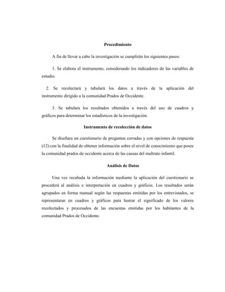 Procedimiento
A fin de llevar a cabo la investigación se cumplirán los siguientes pasos:
1. Se elabora el instrumento, considerando los indicadores de las variables de
estudio.
2. Se recolectará y tabulará los datos a través de la aplicación del
instrumento dirigido a la comunidad Prados de Occidente.
3. Se tabulara los resultados obtenidos a través del uso de cuadros y
gráficos para determinar los estadísticos de la investigación.
Instrumento de recolección de datos
Se diseñara un cuestionario de preguntas cerradas y con opciones de respuesta
(12) con la finalidad de obtener información sobre el nivel de conocimiento que posee
la comunidad prados de occidente acerca de las causas del maltrato infantil.
Análisis de Datos
Una vez recabada la información mediante la aplicación del cuestionario se
procederá al análisis e interpretación en cuadros y gráficos. Los resultados serán
agrupados en forma manual según las respuestas emitidas por los entrevistados, se
representaran en cuadros y gráficos para lustrar el significado de los valores
recolectados y procesados de las encuestas emitidas por los habitantes de la
comunidad Prados de Occidente.
 