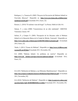 Rodríguez, J. y Tunarosa R. (2005) “Proyecto de Prevención del Maltrato Infantil en
Firavitoba (Boyoca)”. Disponible en: http://www.javeriana.edu.co/biblos/tesis/
medicina/tesis26.pdf [Consultado 2012, Enero, 22]
Romero, L. (2010) “El maltrato viene del hogar”. La Prensa. Habla la Calle #16.
Salazar, Y. y otros (2000) “Características de un niño maltratado”. SIDETUR.
Venezuela, Caracas. #07.
Salinas, P. y Campos N. (2005) “Percepción de los Docentes sobre el Maltrato
Infantil en la Educación Básica de la Ciudad de Mérida, Venezuela”. Disponible en:
http://www.saber.ula.ve/bitstream/123456789/21826/2/articulo2.pdf [Consultado
2012, Enero, 22]
Tárela, J. (2011) “Causas de Maltrato”. Disponible en: http://www.vivilibros.com/
excesos/01-art-03.htm [Consultado 2011, Noviembre, 05]
S/A (2009) “Maltrato Infantil. Un problema sin resolver” Disponible en:
http://www.sli- deshare.net/upsy/tesis-de-maltrato-infantil [Consultado 2012,
Enero, 22]
S/A (S/F) “Definición de Maltrato y sus Diferentes Manifestaciones”. Disponible en:
http://iass.aragon.es/adjuntos/menores/DefinicionTiposMaltrato.pdf [Consultado
2011, Noviembre, 05]
S/A (2010) “Definición del Maltrato”. Disponible en: http://es.answers.yahoo.com/
question/index?qid=20100308045456AAAtKln [Consultado 2011, Noviembre, 05]
 