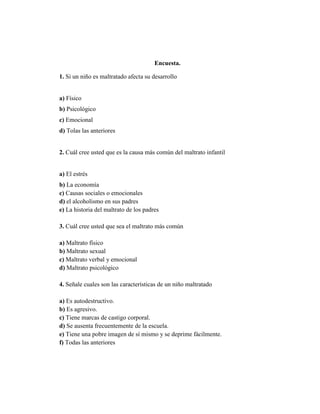 Encuesta.
1. Si un niño es maltratado afecta su desarrollo
a) Físico
b) Psicológico
c) Emocional
d) Tolas las anteriores
2. Cuál cree usted que es la causa más común del maltrato infantil
a) El estrés
b) La economía
c) Causas sociales o emocionales
d) el alcoholismo en sus padres
e) La historia del maltrato de los padres
3. Cuál cree usted que sea el maltrato más común
a) Maltrato físico
b) Maltrato sexual
c) Maltrato verbal y emocional
d) Maltrato psicológico
4. Señale cuales son las características de un niño maltratado
a) Es autodestructivo.
b) Es agresivo.
c) Tiene marcas de castigo corporal.
d) Se ausenta frecuentemente de la escuela.
e) Tiene una pobre imagen de sí mismo y se deprime fácilmente.
f) Todas las anteriores
 