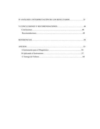 IV ANÁLISIS E INTERPRETACIÓN DE LOS RESULTADOS…………………35
V CONCLUSIONES Y RECOMENDACIONES………………..…………………48
Conclusiones….……….……………...…………………………….…………48
Recomendaciones………………..….…...…………………………………….49
REFERENCIAS….…….……………………...…………………………………….50
ANEXOS……..…….…….…………………...…………………………………….53
A Instrumento para el Diagnóstico………………………………………..….54
B Aplicando el Instrumento……………………………………………….….57
C Entrega de Folletos…………………………………………...……………..60
 