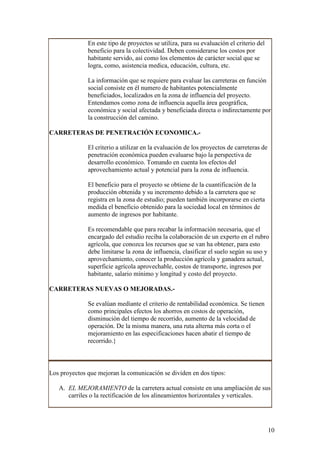 En este tipo de proyectos se utiliza, para su evaluación el criterio del
              beneficio para la colectividad. Deben considerarse los costos por
              habitante servido, así como los elementos de carácter social que se
              logra, como, asistencia medica, educación, cultura, etc.

              La información que se requiere para evaluar las carreteras en función
              social consiste en él numero de habitantes potencialmente
              beneficiados, localizados en la zona de influencia del proyecto.
              Entendamos como zona de influencia aquella área geográfica,
              económica y social afectada y beneficiada directa o indirectamente por
              la construcción del camino.

CARRETERAS DE PENETRACIÓN ECONOMICA.-

              El criterio a utilizar en la evaluación de los proyectos de carreteras de
              penetración económica pueden evaluarse bajo la perspectiva de
              desarrollo económico. Tomando en cuenta los efectos del
              aprovechamiento actual y potencial para la zona de influencia.

              El beneficio para el proyecto se obtiene de la cuantificación de la
              producción obtenida y su incremento debido a la carretera que se
              registra en la zona de estudio; pueden también incorporarse en cierta
              medida el beneficio obtenido para la sociedad local en términos de
              aumento de ingresos por habitante.

              Es recomendable que para recabar la información necesaria, que el
              encargado del estudio reciba la colaboración de un experto en el rubro
              agrícola, que conozca los recursos que se van ha obtener, para esto
              debe limitarse la zona de influencia, clasificar el suelo según su uso y
              aprovechamiento, conocer la producción agrícola y ganadera actual,
              superficie agrícola aprovechable, costos de transporte, ingresos por
              habitante, salario mínimo y longitud y costo del proyecto.

CARRETERAS NUEVAS O MEJORADAS.-

              Se evalúan mediante el criterio de rentabilidad económica. Se tienen
              como principales efectos los ahorros en costos de operación,
              disminución del tiempo de recorrido, aumento de la velocidad de
              operación. De la misma manera, una ruta alterna más corta o el
              mejoramiento en las especificaciones hacen abatir el tiempo de
              recorrido.}



Los proyectos que mejoran la comunicación se dividen en dos tipos:

   A. EL MEJORAMIENTO de la carretera actual consiste en una ampliación de sus
      carriles o la rectificación de los alineamientos horizontales y verticales.




                                                                                          10
 