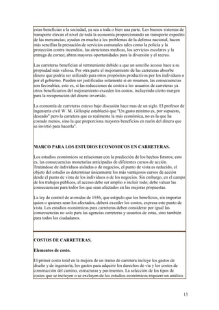 estas benefician a la sociedad, ya sea a toda o bien una parte. Los buenos sistemas de
transporte elevan el nivel de toda la economía proporcionando un transporte expedito
de las mercancías; ayudan en mucho a los problemas de la defensa nacional, hacen
más sencillas la prestación de servicios comunales tales como la policía y la
protección contra incendios, las atenciones medicas, los servicios escolares y la
entrega de correo; abren mayores oportunidades para la diversión y el recreo.

Las carreteras benefician al terrateniente debido a que un sencillo acceso hace a su
propiedad más valiosa. Por otra parte el mejoramiento de las carreteras absorbe
dinero que podría ser utilizado para otros propósitos productivos por los individuos o
por el gobierno. Pueden ser justificadas solamente si en resumen, las consecuencias
son favorables; esto es, si las reducciones de costos a los usuarios de carreteras ya
otros beneficiarios del mejoramiento exceden los costos, incluyendo cierto margen
para la recuperación del dinero invertido.

La economía de carreteras estuvo bajo discusión hace mas de un siglo. El profesor de
ingeniería civil W. M. Gillespie estableció que "Un gasto mínimo es, por supuesto,
deseado" pero la carretera que es realmente la más económica, no es la que ha
costado menos, sino la que proporciona mayores beneficios en razón del dinero que
se invirtió para hacerla".



MARCO PARA LOS ESTUDIOS ECONOMICOS EN CARRETERAS.

Los estudios económicos se relacionan con la predicción de los hechos futuros; esto
es, las consecuencias monetarias anticipadas de diferentes cursos de acción.
Tratándose de individuos aislados o de negocios, el punto de vista es reducido, el
objeto del estudio es determinar únicamente los más ventajosos cursos de acción
desde el punto de vista de los individuos o de los negocios. Sin embargo, en el campo
de los trabajos públicos, el acceso debe ser amplio e incluir todo; debe valuar las
consecuencias para todos los que sean afectados en las mejoras propuestas.

La ley de control de avenidas de 1936, que estipulo que los beneficios, sin importar
quien o quienes sean los afectados, deberá exceder los costos, expresa este punto de
vista. Los estudios económicos para carreteras deben considerar por igual las
consecuencias no solo para las agencias carreteras y usuarios de estas, sino también
para todos los ciudadanos.




COSTOS DE CARRETERAS.

Elementos de costo.

El primer costo total en la mejora de un tramo de carretera incluye los gastos de
diseño y de ingeniería, los gastos para adquirir los derechos de vía y los costos de
construcción del camino, estructuras y pavimentos. La selección de los tipos de
costos que se incluyen o se excluyen de los estudios económicos requiere un análisis



                                                                                       13
 