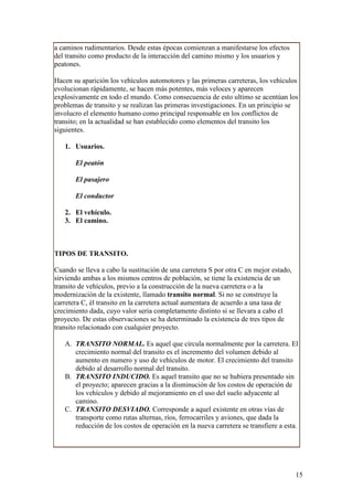 a caminos rudimentarios. Desde estas épocas comienzan a manifestarse los efectos
del transito como producto de la interacción del camino mismo y los usuarios y
peatones.

Hacen su aparición los vehículos automotores y las primeras carreteras, los vehículos
evolucionan rápidamente, se hacen más potentes, más veloces y aparecen
explosivamente en todo el mundo. Como consecuencia de esto ultimo se acentúan los
problemas de transito y se realizan las primeras investigaciones. En un principio se
involucro el elemento humano como principal responsable en los conflictos de
transito; en la actualidad se han establecido como elementos del transito los
siguientes.

   1. Usuarios.

       El peatón

       El pasajero

       El conductor

   2. El vehículo.
   3. El camino.



TIPOS DE TRANSITO.

Cuando se lleva a cabo la sustitución de una carretera S por otra C en mejor estado,
sirviendo ambas a los mismos centros de población, se tiene la existencia de un
transito de vehículos, previo a la construcción de la nueva carretera o a la
modernización de la existente, llamado transito normal. Si no se construye la
carretera C, él transito en la carretera actual aumentara de acuerdo a una tasa de
crecimiento dada, cuyo valor seria completamente distinto si se llevara a cabo el
proyecto. De estas observaciones se ha determinado la existencia de tres tipos de
transito relacionado con cualquier proyecto.

   A. TRANSITO NORMAL. Es aquel que circula normalmente por la carretera. El
      crecimiento normal del transito es el incremento del volumen debido al
      aumento en numero y uso de vehículos de motor. El crecimiento del transito
      debido al desarrollo normal del transito.
   B. TRANSITO INDUCIDO. Es aquel transito que no se hubiera presentado sin
      el proyecto; aparecen gracias a la disminución de los costos de operación de
      los vehículos y debido al mejoramiento en el uso del suelo adyacente al
      camino.
   C. TRANSITO DESVIADO. Corresponde a aquel existente en otras vías de
      transporte como rutas alternas, ríos, ferrocarriles y aviones, que dada la
      reducción de los costos de operación en la nueva carretera se transfiere a esta.




                                                                                       15
 
