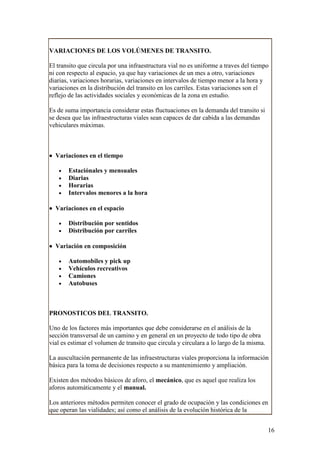 VARIACIONES DE LOS VOLÚMENES DE TRANSITO.

El transito que circula por una infraestructura vial no es uniforme a traves del tiempo
ni con respecto al espacio, ya que hay variaciones de un mes a otro, variaciones
diarias, variaciones horarias, variaciones en intervalos de tiempo menor a la hora y
variaciones en la distribución del transito en los carriles. Estas variaciones son el
reflejo de las actividades sociales y económicas de la zona en estudio.

Es de suma importancia considerar estas fluctuaciones en la demanda del transito si
se desea que las infraestructuras viales sean capaces de dar cabida a las demandas
vehiculares máximas.



• Variaciones en el tiempo

   •   Estaciónales y mensuales
   •   Diarias
   •   Horarias
   •   Intervalos menores a la hora

• Variaciones en el espacio

   •   Distribución por sentidos
   •   Distribución por carriles

• Variación en composición

   •   Automobiles y pick up
   •   Vehículos recreativos
   •   Camiones
   •   Autobuses



PRONOSTICOS DEL TRANSITO.

Uno de los factores más importantes que debe considerarse en el análisis de la
sección transversal de un camino y en general en un proyecto de todo tipo de obra
vial es estimar el volumen de transito que circula y circulara a lo largo de la misma.

La auscultación permanente de las infraestructuras viales proporciona la información
básica para la toma de decisiones respecto a su mantenimiento y ampliación.

Existen dos métodos básicos de aforo, el mecánico, que es aquel que realiza los
aforos automáticamente y el manual.

Los anteriores métodos permiten conocer el grado de ocupación y las condiciones en
que operan las vialidades; así como el análisis de la evolución histórica de la


                                                                                         16
 