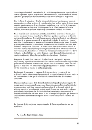 demanda permite definir las tendencias de crecimiento y el momento a partir del cual
ciertos segmentos dejaran de prestar un servicio adecuado, convirtiéndose en cuellos
de botella que propicien el estancamiento del desarrollo en lugar de propiciarlo.

Con el objeto de actualizar y detallar las características de transito, en un tramo de
carretera deben realizarse aforos de corta duración bajo la observación de importantes
aspectos locales como puede ser el entorno agrícola, en cuyo caso ha de procurarse
realizar aforos en las épocas de siembra y cosecha; o si la zona es de influencia
turística, estudiar los periodos normales y los de mayor afluencia del turismo.

No se ha establecido una duración estándar para efectuar un aforo de transito, esto
supone una cierta libertad para elegirlo. El criterio que debe seguirse en la elección
debe considerar el grado de precisión que se desee y la variabilidad de los volúmenes
a lo largo de la semana, en general, se recomienda periodos de tres horas y cinco o
siete días. Los aforos de tres horas se realizan dentro del periodo de mayor demanda
y sirven para determinar el volumen de la hora de máxima demanda, así como para
estimar la composición vehicular. Los aforos de 15 horas se realizan de siete de la
mañana a diez de la noche en lugares con gran variabilidad en él transito durante el
transcurso del día. Los aforos de 48 horas se efectúan con medios mecánicos y deben
realizarse en días hábiles. Los aforos de cinco o siete días se efectúan también con
medios mecánicos y deben abarcar también los días sábado y domingo.

Los puntos de medición o estaciones de aforo han de corresponder a puntos
importantes y representativos del tramo. Una carretera entre dos centros de población
puede tener dos caminos alimentadores, en este caso se recomienda contar con tres
puntos de medición, con este sistema se puede determinar de manera confiable los
niveles promedio de transito en ambas direcciones.

La demanda de transporte es producto de la interacción en el espacio de las
actividades socioeconómicas y él pronostico de su magnitud es decisivo para predecir
los volúmenes de trafico que se manifestaran en una instalación de transporte
cualquiera.

El estudio de la evolución de la demanda de transporte puede efectuarse a partir de
dos perspectivas: desagregada y agregada. La primera, que se basa en el análisis del
comportamiento individual para estimar la magnitud de la demanda total de un
sistema, constituye un enfoque de reciente aparición que aun no se aplica en forma
generalizada en países en vías de desarrollo. Por sus menores requerimientos en
materia de información, en estos países se usa el enfoque desagregado que pronostica
directamente la demanda futura a partir de los valores conocidos de variables de
interés.


En el campo de las carreteras, algunos modelos de frecuente utilización son los
siguientes:



   A. Modelos de crecimiento lineal



                                                                                     17
 