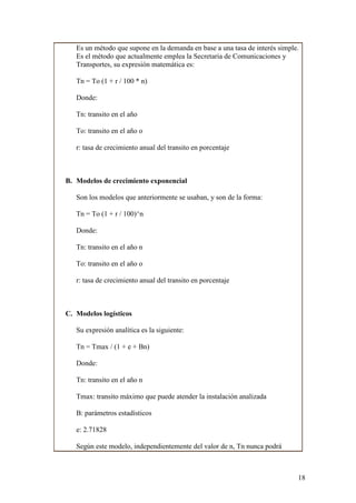 Es un método que supone en la demanda en base a una tasa de interés simple.
   Es el método que actualmente emplea la Secretaria de Comunicaciones y
   Transportes, su expresión matemática es:

   Tn = To (1 + r / 100 * n)

   Donde:

   Tn: transito en el año

   To: transito en el año o

   r: tasa de crecimiento anual del transito en porcentaje



B. Modelos de crecimiento exponencial

   Son los modelos que anteriormente se usaban, y son de la forma:

   Tn = To (1 + r / 100)^n

   Donde:

   Tn: transito en el año n

   To: transito en el año o

   r: tasa de crecimiento anual del transito en porcentaje



C. Modelos logísticos

   Su expresión analítica es la siguiente:

   Tn = Tmax / (1 + e + Bn)

   Donde:

   Tn: transito en el año n

   Tmax: transito máximo que puede atender la instalación analizada

   B: parámetros estadísticos

   e: 2.71828

   Según este modelo, independientemente del valor de n, Tn nunca podrá



                                                                             18
 