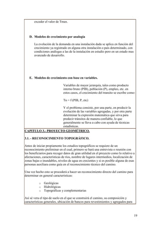 exceder el valor de Tmax.



   D. Modelos de crecimiento por analogía

       La evolución de la demanda en una instalación dada se aplica en función del
       crecimiento ya registrado en alguna otra instalación o país determinado, con
       condiciones análogas a las de la instalación en estudio pero en un estado mas
       avanzado de desarrollo.




   E. Modelos de crecimiento con base en variables.

                              Variables de mayor jerarquía, tales como producto
                              interno bruto (PIB), población (P), empleo, etc. en
                              estos casos, el crecimiento del transito se escribe como:

                              Tn = f (PIB, P, etc)

                    Y el problema consiste, por una parte, en predecir la
                    evolución de las variables agregadas, y por otra parte
                    determinar la expresión matemática que sirva para
                    predecir tránsitos de manera confiable, lo que
                    generalmente se lleva a cabo con ayuda de técnicas
                    estadísticas.
CAPITULO 3.- PROYECTO GEOMÉTRICO.

3.1. - RECONOCIMIENTO TOPOGRÁFICO.

Antes de iniciar propiamente los estudios topográficos se requiere de un
reconocimiento preliminar en el cual, primero se hará una entrevista o reunión con
los beneficiarios para recoger datos de gran utilidad en el proyecto como lo relativo a
afectaciones, características de ríos, nombre de lugares intermedios, localización de
zonas bajas o inundables, niveles de agua en crecientes y si es posible alguna de esas
personas auxiliara como guía en el reconocimiento técnico del camino.

Una vez hecho esto se procederá a hacer un reconocimiento directo del camino para
determinar en general características:

           o   Geológicas
           o   Hidrológicas
           o   Topográficas y complementarias

Así sé vera el tipo de suelo en el que se construirá el camino, su composición y
características generales, ubicación de bancos para revestimientos y agregados para



                                                                                       19
 