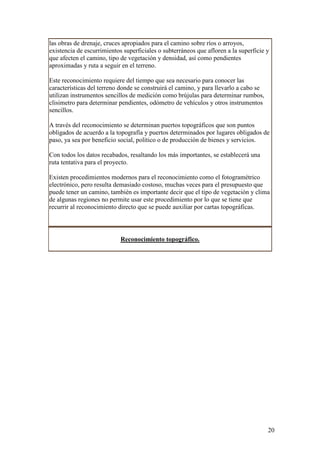 las obras de drenaje, cruces apropiados para el camino sobre ríos o arroyos,
existencia de escurrimientos superficiales o subterráneos que afloren a la superficie y
que afecten el camino, tipo de vegetación y densidad, así como pendientes
aproximadas y ruta a seguir en el terreno.

Este reconocimiento requiere del tiempo que sea necesario para conocer las
características del terreno donde se construirá el camino, y para llevarlo a cabo se
utilizan instrumentos sencillos de medición como brújulas para determinar rumbos,
clisimetro para determinar pendientes, odómetro de vehículos y otros instrumentos
sencillos.

A través del reconocimiento se determinan puertos topográficos que son puntos
obligados de acuerdo a la topografía y puertos determinados por lugares obligados de
paso, ya sea por beneficio social, político o de producción de bienes y servicios.

Con todos los datos recabados, resaltando los más importantes, se establecerá una
ruta tentativa para el proyecto.

Existen procedimientos modernos para el reconocimiento como el fotogramétrico
electrónico, pero resulta demasiado costoso, muchas veces para el presupuesto que
puede tener un camino, también es importante decir que el tipo de vegetación y clima
de algunas regiones no permite usar este procedimiento por lo que se tiene que
recurrir al reconocimiento directo que se puede auxiliar por cartas topográficas.




                            Reconocimiento topográfico.




                                                                                       20
 