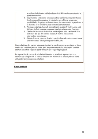 se utiliza el clisimetro o él circulo vertical del transito, empleando la
                 pendiente deseada.
            3.   La pendiente será cuatro unidades debajo de la máxima especificada
                 donde sea posible para que al trabajador en gabinete tenga mas
                 posibilidades de proyectar la subrasante, incrementando la pendiente a
                 la máxima si es necesario para economizar volúmenes.
            4.   Nivelación de la poligonal, generalmente a cada 20 metros, que será
                 útil para definir cotas de curvas de nivel cerradas a cada 2 metros.
            5.   Obtención de curvas de nivel en una franja de 80 o 100 metros. En
                 cada lado del eje del camino a cada 20 metros o estaciones
                 intermedias importantes.
            6.   Dibujo de trazo y curvas de nivel con detalles relevantes como cruces,
                 construcciones, fallas geológicas visibles, etc.

 Como el dibujo del trazo y las curvas de nivel se puede proyectar en planta la línea
 teórica del camino a pelo de tierra, para proyectarla se utiliza un compás con una
 abertura calculada según la pendiente con que se quiere proyectar.

 La separación de curvas de nivel dividida entre la pendiente a proyectar, es la
 abertura del compás con la cual se ubicaran los puntos de la línea a pelo de tierra
 utilizando la misma escala del plano.


Línea tentativa




                                                                                         22
 