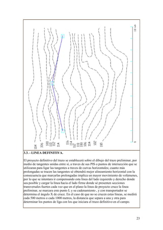 3.3. - LINEA DEFINITIVA.

El proyecto definitivo del trazo se establecerá sobre el dibujo del trazo preliminar, por
medio de tangentes unidas entre sí, a traves de sus PIS o puntos de intersección que se
utilizaran para ligar las tangentes a traves de curvas horizontales; cuanto más
prolongadas se tracen las tangentes sé obtendrá mejor alineamiento horizontal con la
consecuencia que marcarlas prolongadas implica un mayor movimiento de volúmenes,
por lo que se intentara ir compensando esta línea del lado izquierdo y derecho donde
sea posible y cargar la línea hacia el lado firme donde sé presenten secciones
transversales fuertes cada vez que en el plano la línea de proyecto cruce la línea
preliminar, se marcara este punto L y su cadenamiento , y con transportador se
determina el ángulo X de cruce. En el caso de que no se crucen estas líneas, se medirá
cada 500 metros o cada 1000 metros, la distancia que separa a una y otra para
determinar los puntos de liga con los que iniciara el trazo definitivo en el campo.




                                                                                        23
 