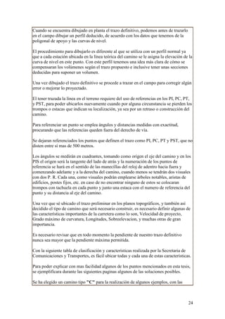 Cuando se encuentra dibujado en planta el trazo definitivo, podemos antes de trazarlo
en el campo dibujar un perfil deducido, de acuerdo con los datos que tenemos de la
poligonal de apoyo y las curvas de nivel.

El procedimiento para dibujarlo es diferente al que se utiliza con un perfil normal ya
que a cada estación ubicada en la línea teórica del camino se le asigna la elevación de la
curva de nivel en este punto. Con este perfil tenemos una idea más clara de cómo se
compensaran los volúmenes según el trazo propuesto e inclusive tener unas secciones
deducidas para suponer un volumen.

Una vez dibujado el trazo definitivo se procede a trazar en el campo para corregir algún
error o mejorar lo proyectado.

El tener trazada la línea en el terreno requiere del uso de referencias en los PI, PC, PT,
y PST, para poder ubicarlos nuevamente cuando por alguna circunstancia se pierden los
trompos o estacas que indican su localización, ya sea por un retraso o construcción del
camino.

Para referenciar un punto se emplea ángulos y distancias medidas con exactitud,
procurando que las referencias queden fuera del derecho de vía.

Se dejaran referenciados los puntos que definen el trazo como PI, PC, PT y PST, que no
disten entre sí mas de 500 metros.

Los ángulos se medirán en cuadrantes, tomando como origen el eje del camino y en los
PIS el origen será la tangente del lado de atrás y la numeración de los puntos de
referencia se hará en el sentido de las manecillas del reloj de adentro hacia fuera y
comenzando adelante y a la derecha del camino, cuando menos se tendrán dos visuales
con dos P. R. Cada una, como visuales podrán emplearse árboles notables, aristas de
edificios, postes fijos, etc. en caso de no encontrar ninguno de estos se colocaran
trompos con tachuela en cada punto y junto una estaca con el numero de referencia del
punto y su distancia al eje del camino.

Una vez que sé ubicado el trazo preliminar en los planos topográficos, y también así
decidido el tipo de camino que será necesario construir, es necesario definir algunas de
las características importantes de la carretera como lo son, Velocidad de proyecto,
Grado máximo de curvatura, Longitudes, Sobreelevacion, y muchas otras de gran
importancia.

Es necesario revisar que en todo momento la pendiente de nuestro trazo definitivo
nunca sea mayor que la pendiente máxima permitida.

Con la siguiente tabla de clasificación y características realizada por la Secretaria de
Comunicaciones y Transportes, es fácil ubicar todas y cada una de estas características.

Para poder explicar con mas facilidad algunos de los puntos mencionados en esta tesis,
se ejemplificara durante las siguientes paginas algunos de las soluciones posibles.

Se ha elegido un camino tipo "C" para la realización de algunos ejemplos, con las



                                                                                        24
 