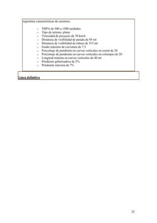 siguientes características de carretera.

              o    TDPA de 500 a 1500 unidades
              o    Tipo de terreno: plano
              o    Velocidad de proyecto de 70 km/h
              o    Distancia de visibilidad de parada de 95 mt
              o    Distancia de visibilidad de rebase de 315 mt
              o    Grado máximo de curvatura de 7.5
              o    Porcentaje de pendiente en curvas verticales en cresta de 20
              o    Porcentaje de pendiente en curvas verticales en columpio de 20
              o    Longitud mínima en curvas verticales de 40 mt
              o    Pendiente gobernadora de 5%
              o    Pendiente máxima de 7%


Línea definitiva




                                                                                    25
 