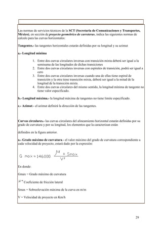 Las normas de servicios técnicos de la SCT (Secretaria de Comunicaciones y Transportes,
México), en sección de proyecto geométrico de carreteras, indica las siguientes normas de
calculo para las curvas horizontales:

Tangentes.- las tangentes horizontales estarán definidas por su longitud y su azimut

a.- Longitud mínima

            1. Entre dos curvas circulares inversas con transición mixta deberá ser igual a la
               semisuma de las longitudes de dichas transiciones
            2. Entre dos curvas circulares inversas con espirales de transición, podrá ser igual a
               cero
            3. Entre dos curvas circulares inversas cuando una de ellas tiene espiral de
               transición y la otra tiene transición mixta, deberá ser igual a la mitad de la
               longitud de la transición mixta.
            4. Entre dos curvas circulares del mismo sentido, la longitud mínima de tangente no
               tiene valor especificado.

b.- Longitud máxima.- la longitud máxima de tangentes no tiene limite especificado.

c.- Azimut.- el azimut definirá la dirección de las tangentes.



Curvas circulares.- las curvas circulares del alineamiento horizontal estarán definidas por su
grado de curvatura y por su longitud, los elementos que la caracterizan están

definidos en la figura anterior.

a.- Grado máximo de curvatura.- el valor máximo del grado de curvatura correspondiente a
cada velocidad de proyecto, estará dado por la expresión:




En donde:

Gmax = Grado máximo de curvatura

    Coeficiente de fricción lateral

Smax = Sobreelevación máxima de la curva en m/m

V = Velocidad de proyecto en Km/h




                                                                                           29
 