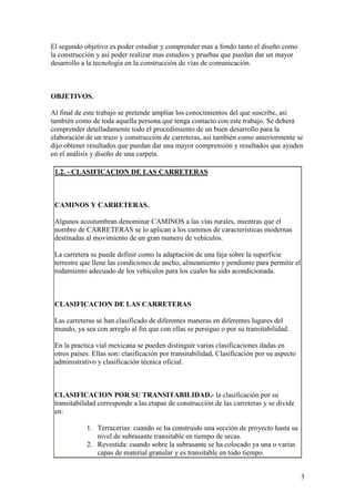 El segundo objetivo es poder estudiar y comprender mas a fondo tanto el diseño como
la construcción y así poder realizar mas estudios y pruebas que puedan dar un mayor
desarrollo a la tecnología en la construcción de vías de comunicación.



OBJETIVOS.

Al final de este trabajo se pretende ampliar los conocimientos del que suscribe, así
también como de toda aquella persona que tenga contacto con este trabajo. Se deberá
comprender detalladamente todo el procedimiento de un buen desarrollo para la
elaboración de un trazo y construcción de carreteras, así también como anteriormente se
dijo obtener resultados que puedan dar una mayor comprensión y resultados que ayuden
en el análisis y diseño de una carpeta.

 1.2. - CLASIFICACION DE LAS CARRETERAS



 CAMINOS Y CARRETERAS.

 Algunos acostumbran denominar CAMINOS a las vías rurales, mientras que el
 nombre de CARRETERAS se lo aplican a los caminos de características modernas
 destinadas al movimiento de un gran numero de vehículos.

 La carretera se puede definir como la adaptación de una faja sobre la superficie
 terrestre que llene las condiciones de ancho, alineamiento y pendiente para permitir el
 rodamiento adecuado de los vehículos para los cuales ha sido acondicionada.



 CLASIFICACION DE LAS CARRETERAS

 Las carreteras se han clasificado de diferentes maneras en diferentes lugares del
 mundo, ya sea con arreglo al fin que con ellas se persigue o por su transitabilidad.

 En la practica vial mexicana se pueden distinguir varias clasificaciones dadas en
 otros países. Ellas son: clasificación por transitabilidad, Clasificación por su aspecto
 administrativo y clasificación técnica oficial.



 CLASIFICACION POR SU TRANSITABILIDAD.- la clasificación por su
 transitabilidad corresponde a las etapas de construcción de las carreteras y se divide
 en:

            1. Terracerias: cuando se ha construido una sección de proyecto hasta su
               nivel de subrasante transitable en tiempo de secas.
            2. Revestida: cuando sobre la subrasante se ha colocado ya una o varias
               capas de material granular y es transitable en todo tiempo.


                                                                                            3
 