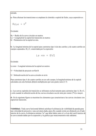 entrada.

a.- Para efectuar las transiciones se empleara la clotoide o espiral de Euler, cuya expresión es:




En donde:

Rc = Radio de la curva circular en metros
Le = Longitud de la espiral de transición en metros
K = Parámetros de la espiral en mts.


b.- La longitud mínima de la espiral para carreteras tipo A de dos carriles y de cuatro carriles en
cuerpos separados, B y C, estará dada por la expresión:




En donde:

Le min = Longitud mínima de la espiral en metros

V = Velocidad de proyecto en Km/h

S = Sobreelevación de la curva circular en m/m

Para carreteras tipo A de cuatro carriles en un solo cuerpo, la longitud mínima de la espiral
calculada con esta formula deberá multiplicarse por uno punto siete (1.7)



c.- Las curvas espirales de transición se utilizaran exclusivamente para carreteras tipo A, B y C,
y solo cuando la sobreelevación de las curvas circulares sea de siete por ciento (7%) o mayor.

d.- En la siguiente figura se muestran los elementos que caracterizan a las curvas circulares con
espiral de transición.



Visibilidad.- Toda curva horizontal deberá satisfacer la distancia de visibilidad de parada para
una velocidad de proyecto y una curvatura dada, para ello cuando exista un obstáculo en el lado
interior de la curva, la distancia mínima "m" que debe haber entre el y el eje del carril interior de
la curva estarán dadas por la expresión y la grafica que mencionaremos mas adelante.




                                                                                              31
 