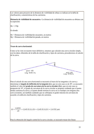 Los valores para proyecto de la distancia de visibilidad de rebase se indican en la tabla de
clasificación y características de las carreteras.

Distancia de visibilidad de encuentro.- La distancia de visibilidad de encuentro se obtiene con
la expresión:

De = 2 Dp

En donde:

De = Distancia de visibilidad de encuentro, en metros
Dp = Distancia de visibilidad de parada, en metros



Trazo de curva horizontal:

Como se ha visto en nuestro trazo definitivo, tenemos que calcular una curva circular simple,
con los datos obtenidos de la tabla de clasificación y tipos de carretera, procederemos al calculo
de la curva.




Para el calculo de una curva horizontal es necesario el trazo de las tangentes a la curva y
                                                      ∆
determinar el ángulo de deflexión de la tangente (∆ ), que en este caso es de 20°, es necesario
también el valor del grado de curvatura de la curva circular (Gc), que en este caso es
propuesto de 10°, el grado de curvatura de la curva circular se propone cuidando que el punto
donde comienza la curva y el punto donde termina la curva no se traslape con ninguna otra
curva existente, así también cuidando que no sobrepase el grado máximo de curvatura de
acuerdo a la tabla de clasificación y tipos de carretera.




Para la obtención del ángulo central de la curva circular, es necesario trazar dos líneas


                                                                                               33
 
