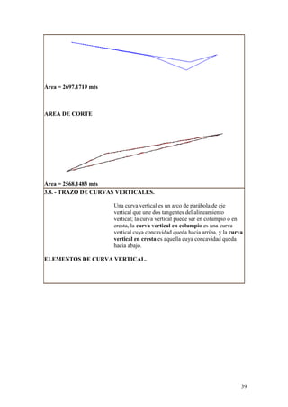Área = 2697.1719 mts



AREA DE CORTE




Área = 2568.1483 mts
3.8. - TRAZO DE CURVAS VERTICALES.

                       Una curva vertical es un arco de parábola de eje
                       vertical que une dos tangentes del alineamiento
                       vertical; la curva vertical puede ser en columpio o en
                       cresta, la curva vertical en columpio es una curva
                       vertical cuya concavidad queda hacia arriba, y la curva
                       vertical en cresta es aquella cuya concavidad queda
                       hacia abajo.

ELEMENTOS DE CURVA VERTICAL.




                                                                             39
 