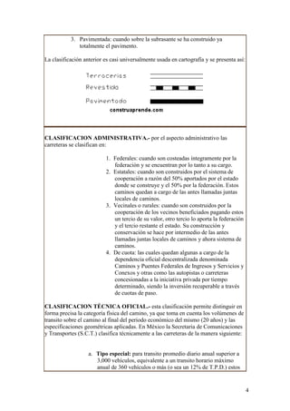 3. Pavimentada: cuando sobre la subrasante se ha construido ya
              totalmente el pavimento.

La clasificación anterior es casi universalmente usada en cartografía y se presenta así:




CLASIFICACION ADMINISTRATIVA.- por el aspecto administrativo las
carreteras se clasifican en:

                          1. Federales: cuando son costeadas íntegramente por la
                             federación y se encuentran por lo tanto a su cargo.
                          2. Estatales: cuando son construidos por el sistema de
                             cooperación a razón del 50% aportados por el estado
                             donde se construye y el 50% por la federación. Estos
                             caminos quedan a cargo de las antes llamadas juntas
                             locales de caminos.
                          3. Vecinales o rurales: cuando son construidos por la
                             cooperación de los vecinos beneficiados pagando estos
                             un tercio de su valor, otro tercio lo aporta la federación
                             y el tercio restante el estado. Su construcción y
                             conservación se hace por intermedio de las antes
                             llamadas juntas locales de caminos y ahora sistema de
                             caminos.
                          4. De cuota: las cuales quedan algunas a cargo de la
                             dependencia oficial descentralizada denominada
                             Caminos y Puentes Federales de Ingresos y Servicios y
                             Conexos y otras como las autopistas o carreteras
                             concesionadas a la iniciativa privada por tiempo
                             determinado, siendo la inversión recuperable a través
                             de cuotas de paso.

CLASIFICACION TÉCNICA OFICIAL.- esta clasificación permite distinguir en
forma precisa la categoría física del camino, ya que toma en cuenta los volúmenes de
transito sobre el camino al final del periodo económico del mismo (20 años) y las
especificaciones geométricas aplicadas. En México la Secretaria de Comunicaciones
y Transportes (S.C.T.) clasifica técnicamente a las carreteras de la manera siguiente:


                   a. Tipo especial: para transito promedio diario anual superior a
                      3,000 vehículos, equivalente a un transito horario máximo
                      anual de 360 vehículos o más (o sea un 12% de T.P.D.) estos


                                                                                           4
 