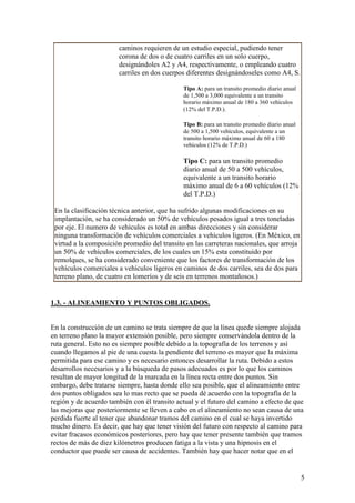 caminos requieren de un estudio especial, pudiendo tener
                        corona de dos o de cuatro carriles en un solo cuerpo,
                        designándoles A2 y A4, respectivamente, o empleando cuatro
                        carriles en dos cuerpos diferentes designándoseles como A4, S.

                                              Tipo A: para un transito promedio diario anual
                                              de 1,500 a 3,000 equivalente a un transito
                                              horario máximo anual de 180 a 360 vehículos
                                              (12% del T.P.D.).

                                              Tipo B: para un transito promedio diario anual
                                              de 500 a 1,500 vehículos, equivalente a un
                                              transito horario máximo anual de 60 a 180
                                              vehículos (12% de T.P.D.)

                                              Tipo C: para un transito promedio
                                              diario anual de 50 a 500 vehículos,
                                              equivalente a un transito horario
                                              máximo anual de 6 a 60 vehículos (12%
                                              del T.P.D.)

 En la clasificación técnica anterior, que ha sufrido algunas modificaciones en su
 implantación, se ha considerado un 50% de vehículos pesados igual a tres toneladas
 por eje. El numero de vehículos es total en ambas direcciones y sin considerar
 ninguna transformación de vehículos comerciales a vehículos ligeros. (En México, en
 virtud a la composición promedio del transito en las carreteras nacionales, que arroja
 un 50% de vehículos comerciales, de los cuales un 15% esta constituido por
 remolques, se ha considerado conveniente que los factores de transformación de los
 vehículos comerciales a vehículos ligeros en caminos de dos carriles, sea de dos para
 terreno plano, de cuatro en lomeríos y de seis en terrenos montañosos.)


1.3. - ALINEAMIENTO Y PUNTOS OBLIGADOS.


En la construcción de un camino se trata siempre de que la línea quede siempre alojada
en terreno plano la mayor extensión posible, pero siempre conservándola dentro de la
ruta general. Esto no es siempre posible debido a la topografía de los terrenos y así
cuando llegamos al pie de una cuesta la pendiente del terreno es mayor que la máxima
permitida para ese camino y es necesario entonces desarrollar la ruta. Debido a estos
desarrollos necesarios y a la búsqueda de pasos adecuados es por lo que los caminos
resultan de mayor longitud de la marcada en la línea recta entre dos puntos. Sin
embargo, debe tratarse siempre, hasta donde ello sea posible, que el alineamiento entre
dos puntos obligados sea lo mas recto que se pueda dé acuerdo con la topografía de la
región y de acuerdo también con él transito actual y el futuro del camino a efecto de que
las mejoras que posteriormente se lleven a cabo en el alineamiento no sean causa de una
perdida fuerte al tener que abandonar tramos del camino en el cual se haya invertido
mucho dinero. Es decir, que hay que tener visión del futuro con respecto al camino para
evitar fracasos económicos posteriores, pero hay que tener presente también que tramos
rectos de más de diez kilómetros producen fatiga a la vista y una hipnosis en el
conductor que puede ser causa de accidentes. También hay que hacer notar que en el


                                                                                               5
 