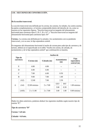 3.10. - SECCIONES DE CONSTRUCCIÓN.



De la sección transversal.

La sección transversal esta definida por la corona, las cunetas, los taludes, las contra cunetas,
las partes complementarias y el terreno comprendido dentro del derecho de vía, como se
muestra en las siguientes figuras, "Sección transversal en tangente del alineamiento
horizontal para carreteras tipos E, D, C, B y A2" y "Sección transversal en tangente del
alineamiento horizontal para carreteras tipos A4"

Corona.- La corona esta definida por la calzada y los acotamientos con su pendiente
transversal, y en su caso, la faja separadora central.

En tangentes del alineamiento horizontal el ancho de corona para cada tipo de carretera y de
terreno, deberá ser el especificado en la tabla "Anchos de corona, de calzada, de
acotamientos y de la faja separadora central" que continuación se muestra.

                                                     Anchos de
     Tipo de
                                                                                     Faja
    carretera                                               Acotamientos
                      Corona (m)         Calzada (m)                              separadora
                                                                (m)
                                                                                  central (m)
         E                 4.00               4.00                   --               --
        D                  6.00               6.00                   --               --
         C                 7.00               6.00                  0.50              --
         B                 9.00               7.00                  1.00              --
             (A2)         12.00               7.00                  2.50              --
                                                            EXT            INT
    A        (A4)     22.00 mínimo          2 x 7.00                              1.00 mínimo
                                                             3.00          0.50
             (A4S)      2 x 11.00           2 x 7.00         3.00          1.00   8.00 mínimo




Dados los datos anteriores, podemos deducir las siguientes medidas según nuestro tipo de
camino "C".

Tipo de carretera "D"

Corona = 6.0 mts

Calzada = 6.0 mts.




                                                                                            52
 