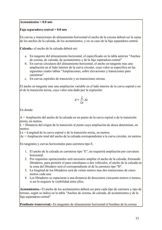 Acotamientos = 0.0 mts

Faja separadora central = 0.0 mts

En curvas y transiciones de alineamiento horizontal el ancho de la corona deberá ser la suma
de los anchos de la calzada, de los acotamientos, y en su caso de la faja separadora central.

Calzada.- el ancho de la calzada deberá ser:

   a. En tangente del alineamiento horizontal, el especificado en la tabla anterior "Anchos
      de corona, de calzada, de acotamientos y de la faja separadora central"
   b. En curvas circulares del alineamiento horizontal, el ancho en tangente mas una
      ampliación en el lado interior de la curva circular, cuyo valor se especifica en las
      siguientes cuatro tablas "Ampliaciones, sobre elevaciones y transiciones para
      carreteras"
   c. En curvas espirales de transición y en transiciones mixtas.

El ancho en tangente mas una ampliación variable en el lado interior de la curva espiral o en
el de la transición mixta, cuyo valor esta dado por la expresión:




En donde:

A = Ampliación del ancho de la calzada en un punto de la curva espiral o de la transición
mixta, en metros.
L = Distancia del origen de la transición al punto cuya ampliación de desea determinar, en
metros
Le = Longitud de la curva espiral o de la transición mixta, en metros.
Ac = Ampliación total del ancho de la calzada correspondiente a la curva circular, en metros.

En tangentes y curvas horizontales para carretera tipo E.

   1. El ancho de la calzada en carreteras tipo "E", no requerirá ampliación por curvatura
      horizontal.
   2. Por requisitos operacionales será necesario ampliar el ancho de la calzada, formando
      libraderos, para permitir el paso simultaneo a dos vehículos, el ancho de la calzada en
      la zona del libradero será el correspondiente al de la carretera tipo "D".
   3. La longitud de los libraderos será de veinte metros mas dos transiciones de cinco
      metros cada una.
   4. Los libraderos se espaciaran a una distancia de doscientos cincuenta metros o menos,
      si así lo requiere la visibilidad entre ellos.

Acotamientos.- El ancho de los acotamientos deberá ser para cada tipo de carretera y tipo de
terreno, según se indica en la tabla "Anchos de corona, de calzada, de acotamientos y de la
faja separadora central"

Pendiente transversal.- En tangentes de alineamiento horizontal el bombeo de la corona



                                                                                         53
 