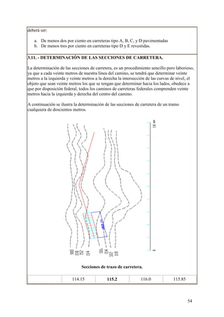 deberá ser:

   a. De menos dos por ciento en carreteras tipo A, B, C, y D pavimentadas
   b. De menos tres por ciento en carreteras tipo D y E revestidas.

3.11. - DETERMINACIÓN DE LAS SECCIONES DE CARRETERA.

La determinación de las secciones de carretera, es un procedimiento sencillo pero laborioso,
ya que a cada veinte metros de nuestra línea del camino, se tendrá que determinar veinte
metros a la izquierda y veinte metros a la derecha la intersección de las curvas de nivel, el
objeto que sean veinte metros los que se tengan que determinar hacia los lados, obedece a
que por disposición federal, todos los caminos de carreteras federales comprenden veinte
metros hacia la izquierda y derecha del centro del camino.

A continuación se ilustra la determinación de las secciones de carretera de un tramo
cualquiera de doscientos metros.




                              Secciones de trazo de carretera.

                        114.15              115.2              116.0             115.85



                                                                                          54
 