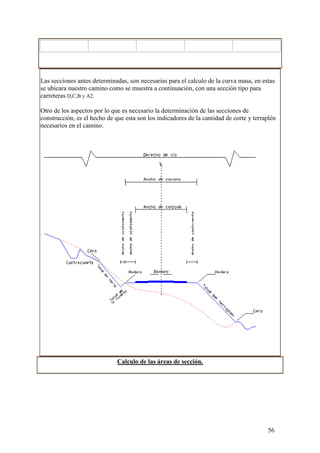 Las secciones antes determinadas, son necesarias para el calculo de la curva masa, en estas
se ubicara nuestro camino como se muestra a continuación, con una sección tipo para
carreteras D,C,B y A2.

Otro de los aspectos por lo que es necesario la determinación de las secciones de
construcción, es el hecho de que esta son los indicadores de la cantidad de corte y terraplén
necesarios en el camino.




                              Calculo de las áreas de sección.




                                                                                         56
 