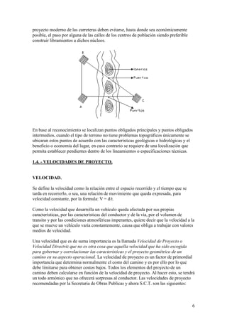 proyecto moderno de las carreteras deben evitarse, hasta donde sea económicamente
posible, el paso por alguna de las calles de los centros de población siendo preferible
construir libramientos a dichos núcleos.




En base al reconocimiento se localizan puntos obligados principales y puntos obligados
intermedios, cuando el tipo de terreno no tiene problemas topográficos únicamente se
ubicaran estos puntos de acuerdo con las características geológicas o hidrológicas y el
beneficio o economía del lugar, en caso contrario se requiere de una localización que
permita establecer pendientes dentro de los lineamientos o especificaciones técnicas.

1.4. - VELOCIDADES DE PROYECTO.


VELOCIDAD.

Se define la velocidad como la relación entre el espacio recorrido y el tiempo que se
tarda en recorrerlo, o sea, una relación de movimiento que queda expresada, para
velocidad constante, por la formula: V = d/t.

Como la velocidad que desarrolla un vehículo queda afectada por sus propias
características, por las características del conductor y de la vía, por el volumen de
transito y por las condiciones atmosféricas imperantes, quiere decir que la velocidad a la
que se mueve un vehículo varia constantemente, causa que obliga a trabajar con valores
medios de velocidad.

Una velocidad que es de suma importancia es la llamada Velocidad de Proyecto o
Velocidad Directriz que no es otra cosa que aquella velocidad que ha sido escogida
para gobernar y correlacionar las características y el proyecto geométrico de un
camino en su aspecto operacional. La velocidad de proyecto es un factor de primordial
importancia que determina normalmente el costo del camino y es por ello por lo que
debe limitarse para obtener costos bajos. Todos los elementos del proyecto de un
camino deben calcularse en función de la velocidad de proyecto. Al hacer esto, se tendrá
un todo armónico que no ofrecerá sorpresas al conductor. Las velocidades de proyecto
recomendadas por la Secretaria de Obras Publicas y ahora S.C.T. son las siguientes:



                                                                                          6
 