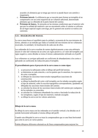acuerdo a la distancia que se tenga que mover se puede hacer con camión o
     maquinaria.
  c. Préstamo lateral.- La diferencia que se necesite para formar un terraplén al no
     compensarlo con un corte requerirá de un volumen adicional, denominado
     préstamo que se obtendrá de la parte lateral del camino.
  d. Préstamo de banco.- Se presenta en las mismas condiciones que el anterior solo
     que por la calidad del material o por no encontrarlo sobre el camino se utilizara
     de un lugar especial según convenga, por lo general este acarreo se realiza con
     camiones.

3.13. - DIAGRAMA DE MASAS.

La curva masa busca el equilibrio para la calidad y economía de los movimientos de
tierras, además es un método que indica el sentido del movimiento de los volúmenes
excavados, la cantidad y la localización de cada uno de ellos.

Las ordenadas de la curva resultan de sumar algebraicamente a una cota arbitraria
inicial el valor del volumen de un corte con signo positivo y el valor del terraplén con
signo negativo; como ábsidas se toma el mismo cadenamiento utilizado en el perfil.

Los volúmenes se corrigen aplicando un coeficiente de abundamiento a los cortes o
aplicando un coeficiente de reducción para el terraplén.

El procedimiento para el proyecto de la curva masa es como sigue:

   1. se proyecta la subrasante sobre el dibujo del perfil del terreno.
   2. se determina en cada estación, o en los puntos que lo ameriten, los espesores
      de corte o terraplén.
   3. se dibujan las secciones transversales topográficas (secciones de
      construcción)
   4. se dibuja la plantilla del corte o del terraplén con los taludes escogidos según
      el tipo de material, sobre la sección topográfica correspondiente, quedando así
      dibujadas las secciones transversales del camino.
   5. se calculan las áreas de las secciones transversales del camino por cualquiera
      de los métodos ya conocidos.
   6. se calculan los volúmenes abundando los cortes o haciendo la reducción de
      los terraplenes, según el tipo de material y método escogido.
   7. se dibuja la curva con los valores anteriores.



Dibujo de la curva masa.

Se dibuja la curva masa con las ordenadas en el sentido vertical y las ábsidas en el
sentido horizontal utilizando el mismo dibujo del perfil.

Cuando esta dibujada la curva se traza la compensadora que es una línea horizontal
que corta la curva en varios puntos.

Podrán dibujarse diferentes alternativas de línea compensadora para mejorar los


                                                                                       61
 