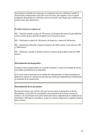 movimientos, teniendo en cuenta que se compensan mas los volúmenes cuando la
misma línea compensadora corta mas veces la curva, pero algunas veces el querer
compensar demasiado los volúmenes, provoca acarreos muy largos que resultan mas
costosos que otras alternativas.



El sobre acarreo se expresa en:

M3 – Estación cuando no pase de 100 metros, la distancia del centro de gravedad del
corte al centro de gravedad del terraplén con la resta del acarreo.

M3 – Hectómetro a partir de 100 metros, de distancia y menos de 500 metros.

M3 – Hectómetro adicional, cuando la distancia de sobre acarreo varia entre los 500
y 2000 metros.

M3 – Kilómetro, cuando la distancia entre los centros de gravedad excede los 2000
metros.



Determinación del desperdicio:

Cuando la línea compensadora no se puede continuar y existe la necesidad de iniciar
otra, habrá una diferencia de ordenadas.

Si la curva masa se presenta en el sentido del cadenamiento en forma ascendente la
diferencia indicara el volumen de material que tendrá que desperdiciarse lateralmente
al momento de la construcción.


Determinación de los prestamos:

Se trata del mismo caso anterior solo que la curva masa se presentara en forma
descendente, la decisión de considerarlo como préstamo de un banco cercano al
camino o de un préstamo de la parte lateral del mismo, dependerá de la calidad de los
materiales y del aspecto económico, ya que los acarreos largos por lo regular resultan
muy costosos.




                                                                                      62
 