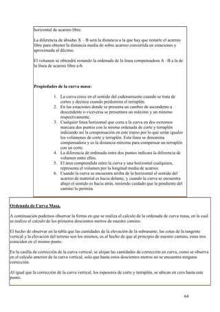 horizontal de acarreo libre.

             La diferencia de ábsidas X – B será la distancia a la que hay que restarle el acarreo
             libre para obtener la distancia media de sobre acarreo convertida en estaciones y
             aproximada al décimo.

             El volumen se obtendrá restando la ordenada de la línea compensadora A –B a la de
             la línea de acarreo libre a-b.



             Propiedades de la curva masa:

                         1. La curva crece en el sentido del cadenamiento cuando se trata de
                            cortes y decrece cuando predomina el terraplén.
                         2. En las estaciones donde se presenta un cambio de ascendente a
                            descendente o viceversa se presentara un máximo y un minimo
                            respectivamente.
                         3. Cualquier línea horizontal que corta a la curva en dos extremos
                            marcara dos puntos con la misma ordenada de corte y terraplén
                            indicando así la compensación en este tramo por lo que serán iguales
                            los volúmenes de corte y terraplén. Esta línea se denomina
                            compensadora y es la distancia máxima para compensar un terraplén
                            con un corte.
                         4. La diferencia de ordenada entre dos puntos indicara la diferencia de
                            volumen entre ellos.
                         5. El área comprendida entre la curva y una horizontal cualquiera,
                            representa el volumen por la longitud media de acarreo
                         6. Cuando la curva se encuentra arriba de la horizontal el sentido del
                            acarreo de material es hacia delante, y cuando la curva se encuentra
                            abajo el sentido es hacia atrás, teniendo cuidado que la pendiente del
                            camino lo permita.


Ordenada de Curva Masa.

A continuación podemos observar la forma en que se realiza el calculo de la ordenada de curva masa, en la cual
se realizo el calculo de los primeros doscientos metros de nuestro camino.

El hecho de observar en la tabla que las cantidades de la elevación de la subrasante, las cotas de la tangente
vertical y la elevación del terreno son los mismos, es al hecho de que al principio de nuestro camino, estas tres
coinciden en el mismo punto.

En la casilla de corrección de la curva vertical, se alojan las cantidades de corrección en curva, como se observa
en el calculo anterior de la curva vertical, solo que hasta estos doscientos metros no se encuentra ninguna
corrección.

Al igual que la corrección de la curva vertical, los espesores de corte y terraplén, se ubican en cero hasta este
punto.



                                                                                                     64
 