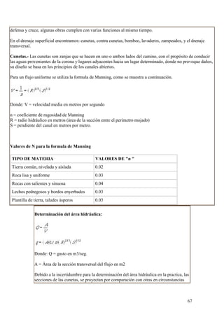 defensa y cruce, algunas obras cumplen con varias funciones al mismo tiempo.

En el drenaje superficial encontramos: cunetas, contra cunetas, bombeo, lavaderos, zampeados, y el drenaje
transversal.

Cunetas.- Las cunetas son zanjas que se hacen en uno o ambos lados del camino, con el propósito de conducir
las aguas provenientes de la corona y lugares adyacentes hacia un lugar determinado, donde no provoque daños,
su diseño se basa en los principios de los canales abiertos.

Para un flujo uniforme se utiliza la formula de Manning, como se muestra a continuación.




Donde: V = velocidad media en metros por segundo

n = coeficiente de rugosidad de Manning
R = radio hidráulico en metros (área de la sección entre el perímetro mojado)
S = pendiente del canal en metros por metro.



Valores de N para la formula de Manning

TIPO DE MATERIA                                VALORES DE "n "
Tierra común, nivelada y aislada               0.02
Roca lisa y uniforme                           0.03
Rocas con salientes y sinuosa                  0.04
Lechos pedregosos y bordos enyerbados          0.03
Plantilla de tierra, taludes ásperos           0.03


             Determinación del área hidráulica:




             Donde: Q = gasto en m3/seg.

             A = Área de la sección transversal del flujo en m2

             Debido a la incertidumbre para la determinación del área hidráulica en la practica, las
             secciones de las cunetas, se proyectan por comparación con otras en circunstancias



                                                                                                   67
 