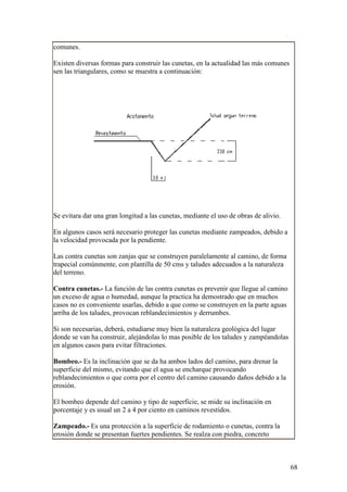 comunes.

Existen diversas formas para construir las cunetas, en la actualidad las más comunes
sen las triangulares, como se muestra a continuación:




Se evitara dar una gran longitud a las cunetas, mediante el uso de obras de alivio.

En algunos casos será necesario proteger las cunetas mediante zampeados, debido a
la velocidad provocada por la pendiente.

Las contra cunetas son zanjas que se construyen paralelamente al camino, de forma
trapecial comúnmente, con plantilla de 50 cms y taludes adecuados a la naturaleza
del terreno.

Contra cunetas.- La función de las contra cunetas es prevenir que llegue al camino
un exceso de agua o humedad, aunque la practica ha demostrado que en muchos
casos no es conveniente usarlas, debido a que como se construyen en la parte aguas
arriba de los taludes, provocan reblandecimientos y derrumbes.

Si son necesarias, deberá, estudiarse muy bien la naturaleza geológica del lugar
donde se van ha construir, alejándolas lo mas posible de los taludes y zampéandolas
en algunos casos para evitar filtraciones.

Bombeo.- Es la inclinación que se da ha ambos lados del camino, para drenar la
superficie del mismo, evitando que el agua se encharque provocando
reblandecimientos o que corra por el centro del camino causando daños debido a la
erosión.

El bombeo depende del camino y tipo de superficie, se mide su inclinación en
porcentaje y es usual un 2 a 4 por ciento en caminos revestidos.

Zampeado.- Es una protección a la superficie de rodamiento o cunetas, contra la
erosión donde se presentan fuertes pendientes. Se realza con piedra, concreto



                                                                                       68
 