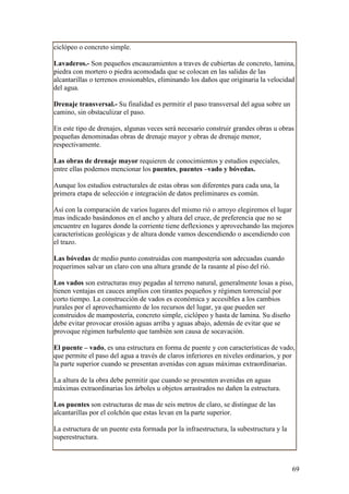 ciclópeo o concreto simple.

Lavaderos.- Son pequeños encauzamientos a traves de cubiertas de concreto, lamina,
piedra con mortero o piedra acomodada que se colocan en las salidas de las
alcantarillas o terrenos erosionables, eliminando los daños que originaria la velocidad
del agua.

Drenaje transversal.- Su finalidad es permitir el paso transversal del agua sobre un
camino, sin obstaculizar el paso.

En este tipo de drenajes, algunas veces será necesario construir grandes obras u obras
pequeñas denominadas obras de drenaje mayor y obras de drenaje menor,
respectivamente.

Las obras de drenaje mayor requieren de conocimientos y estudios especiales,
entre ellas podemos mencionar los puentes, puentes –vado y bóvedas.

Aunque los estudios estructurales de estas obras son diferentes para cada una, la
primera etapa de selección e integración de datos preliminares es común.

Así con la comparación de varios lugares del mismo rió o arroyo elegiremos el lugar
mas indicado basándonos en el ancho y altura del cruce, de preferencia que no se
encuentre en lugares donde la corriente tiene deflexiones y aprovechando las mejores
características geológicas y de altura donde vamos descendiendo o ascendiendo con
el trazo.

Las bóvedas de medio punto construidas con mampostería son adecuadas cuando
requerimos salvar un claro con una altura grande de la rasante al piso del rió.

Los vados son estructuras muy pegadas al terreno natural, generalmente losas a piso,
tienen ventajas en cauces amplios con tirantes pequeños y régimen torrencial por
corto tiempo. La construcción de vados es económica y accesibles a los cambios
rurales por el aprovechamiento de los recursos del lugar, ya que pueden ser
construidos de mampostería, concreto simple, ciclópeo y hasta de lamina. Su diseño
debe evitar provocar erosión aguas arriba y aguas abajo, además de evitar que se
provoque régimen turbulento que también son causa de socavación.

El puente – vado, es una estructura en forma de puente y con características de vado,
que permite el paso del agua a través de claros inferiores en niveles ordinarios, y por
la parte superior cuando se presentan avenidas con aguas máximas extraordinarias.

La altura de la obra debe permitir que cuando se presenten avenidas en aguas
máximas extraordinarias los árboles u objetos arrastrados no dañen la estructura.

Los puentes son estructuras de mas de seis metros de claro, se distingue de las
alcantarillas por el colchón que estas levan en la parte superior.

La estructura de un puente esta formada por la infraestructura, la subestructura y la
superestructura.



                                                                                        69
 