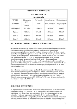 VELOCIDADES DE PROYECTO

                                 RECOMENDABLES
                                   TOPOGRAFÍA
  TIPO DE          Plana o con        Con lomerío     Montañosa, pero Montañosa, pero
                      poco
 CAMINO                                  fuerte        Poco escarpada     Muy escarpada
                     lomerío
Tipo especial       110 km/h           110 km/h           80 km/h            80 km/h

   Tipo A            70 km/h            60 km/h           50 km/h            40 km/h

   Tipo B            60 km/h            50 km/h           40 km/h            35 km/h

   Tipo C            50 km/h            40 km/h           30 km/h            25 km/h

1.5. - DISPOSITIVOS PARA EL CONTROL DE TRANSITO.


Se entiende por volumen de transito cierta cantidad de vehículos de motor que transitan
por un camino en determinado tiempo y en el mismo sentido. Las unidades
comúnmente empleadas son: vehículos por día o vehículos por hora. Se llama transito
promedio diario (T.P.D.) al promedio de los volúmenes de transito que circulan durante
24 horas en un cierto periodo. Normalmente este periodo es el de un año, a no ser de
que se indique otra cosa. El T.P.D. es normalmente empleado en los estudios
económicos, ya que representa la utilización de la vía y sirve para efectuar
distribuciones de fondo, mas no se pueden emplear para determinar las características
geométricas del camino, pues no es un valor sensitivo a los cambios significantes de los
volúmenes y no indica las variaciones de transito que pueden presentarse en las horas,
días y meses del año.

Los volúmenes horarios son los que resultan de dividir él numero de vehículos que
pasan por un determinado punto de un periodo, entre el valor de ese periodo en horas.
Los volúmenes horarios máximos son los que se emplean para proyectar los aspectos
geométricos de los caminos y se les denomina Volumen Directriz. Este Volumen
Directriz usualmente equivale en USA. al 15% de T.P.D. como sé vera a continuación
en México se usa el 12% del T.P.D.



CAPACIDAD DE UN CAMINO

El ingeniero necesita saber cual es la capacidad practica de trabajo de un camino tanto
para los nuevos que va a construir y en los cuales pueden prever los volúmenes de
transito que va a alojar, como para los caminos viejos los cuales pueden llegar a la
saturación y entonces requieren la construcción de otro camino paralelo o el
mejoramiento del anterior. La capacidad practica de trabajo de un camino es el volumen
máximo que alcanza antes de congestionarse o antes de perder la velocidad estipulada,


                                                                                        7
 