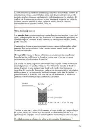 La infraestructura se manifiesta en zapatas de concreto o mampostería, cilindros de
cimentación y pilotes. La subestructura forma parte de un puente a través de pilas
centrales, estribos, columnas metálicas sobre pedestales de concreto, caballetes de
madera, etc. la superestructura integra la parte superior de un puente por medio de
través de concreto o metálicas, vigas y pisos de madera, losas de concreto,
nervaduras armadas de fierro, madera, cable, etc.


Obras de drenaje menor:

Las alcantarillas son estructuras transversales al camino que permiten el cruce del
agua y están protegidas por una capa de material en la parte superior, pueden ser de
forma rectangular, cuadrada, de arco o tubular, se construyen de concreto, lamina,
piedra o madera.

Para canalizar el agua se complementan con muros o aleros en la entrada y salida,
podemos decir que actualmente en los caminos rurales, las mas usuales son las
alcantarillas laminares.

Drenaje subterráneo.- el drenaje subterráneo es un gran auxiliar para eliminar
humedad que inevitablemente ha llegado al camino y así evitar que provoque
asentamientos o deslizamientos de material.

Son usuales los drenes ciegos que consisten en zanjas bajo las cunetas rellenas con
material graduado con una base firme que evite filtraciones mas allá de donde se
desea, dirigiendo el agua hacia un lugar donde se le pueda retirar de manera
superficial del camino, las dimensiones varían según las características hidrológicas
del lugar donde se van ha construir, son funcionales en varios tipos de camino. La
plantilla de estos es de 45 cm. Y de 80 a 100 cm. De profundidad, el material se
graduara cuidadosamente en capas con tamaños uniformes.




También se usan con el mismo fin drenes con tubos perforados que recogen el agua
de la parte inferior del camino bajo las cunetas, su construcción consiste en la
apertura de una zanja para colocar un tubo de barro o concreto que canalice el agua.

El cuidado con que se coloquen los tubos, la determinación de su diámetro y


                                                                                        70
 