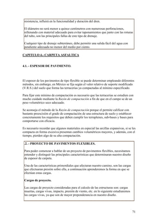 resistencia, influirá en la funcionalidad y duración del dren.

 El diámetro no será menor a quince centímetros con numerosas perforaciones,
 rellenando con material adecuado para evitar taponamientos que junto con las roturas
 del tubo, son las principales fallas de este tipo de drenaje.

 Cualquier tipo de drenaje subterráneo, debe permitir una salida fácil del agua con
 pendiente adecuada no menor del medio por ciento.

CAPITULO 4.- CARPETA ASFALTICA


4.1. - ESPESOR DE PAVIMENTO.



El espesor de los pavimentos de tipo flexible se puede determinar empleando diferentes
métodos, sin embargo, en México se fija según el valor relativo de soporte modificado
(V.R.S.) del suelo que forma las terracerias ya compactadas al mínimo especificado.

Para fijar este mínimo de compactación es necesario que las terracerias se estudien con
mucho cuidado mediante la Razón de compactación a fin de que en el campo se de un
peso volumétrico seco adecuado.

Se aconseja el método de la Razón de compactación porque el permite calificar con
bastante preescisión el grado de compactación de una estructura de suelo y establecer
concretamente los requisitos que deben cumplir los terraplenes, sub-bases y bases para
comportarse con eficacia.

Es necesario recordar que algunos materiales en especial las arcillas expansivas, si se les
compacta en forma excesiva presentan cambios volumétricos mayores, y además, con el
tiempo, pierden algo de su alta compactación.

 .2. - PROYECTO DE PAVIMENTOS FLEXIBLES.

 Para poder comenzar a hablar de un proyecto de pavimentos flexibles, necesitamos
 entender y distinguir las principales características que determinaran nuestro diseño
 de espesor de carpeta.

 Una de las características primordiales que afectaran nuestro camino, son las cargas
 que efectuaran presión sobre ella, a continuación aprenderemos la forma en que se
 efectúan estas cargas.

 Cargas de proyecto.

 Las cargas de proyecto consideradas para el calculo de las estructuras son: cargas
 muertas, cargas vivas, impacto, presión de viento, etc. en lo siguiente estudiaremos
 las cargas vivas, ya que son de mayor preponderancia en nuestro diseño.




                                                                                         71
 