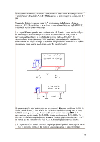 De acuerdo con las especificaciones de la American Association State Highway and
Transportation Officials (A.A.S.H.T.O.) las cargas se conocen con la designación H y
HS.

Un camión de dos ejes es una carga H. A continuación de la letra se coloca un
numero (10,15,20) que indica el peso bruto en toneladas del sistema ingle (2000 lb.)
del camión especificado como carga.

Las cargas HS corresponden a un camión tractor, de dos ejes con un semi remolque
de un solo eje. Los números que se colocan a continuación de la H y de la S
representan el peso bruto, en toneladas del sistema ingles, del tractor y del
semiremolque, respectivamente. El 80% del peso bruto del camión o del camión
tractor cae en sus respectivos ejes posteriores. Al eje del semi remolque se le supone
siempre una carga igual a la del eje posterior del camión tractor.




De acuerdo con lo anterior tenemos que un camión H 20, es un camión de 40,000 lb.
De las cuales el 80%, o sean 32,000 lb.; corresponden al eje trasero y 20%, o sean
8,000 lb. Corresponden al eje delantero. De igual manera una carga H 20 S 16
representa un camión tractor de 40,000 lb; con un semiremolque de 32,000 lb. En
este caso la distribución por eje es de 32,000 lb. Para el eje trasero del tractor, 32,000
lb. Para el eje del semiremolque y de 8,000 lb. Para el eje delantero del tractor.

Las cargas anteriores son las llamadas cargas tipo y corresponden a una separación de
14 pies de distancia entre ejes del camión. La distancia entre el eje posterior del


                                                                                         72
 
