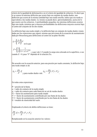 criterio de la igualdad de deformación o en el criterio de igualdad de esfuerzos. Es decir que
si se conoce la máxima deflexión que ocurre bajo un conjunto de ruedas duales, una
deflexión que ocurra de la misma cantidad bajo una rueda sencilla, indica que esa rueda es
equivalente a las ruedas duales. Lo mismo se puede decir, aproximadamente, acerca de lo
que ocurre con los esfuerzos. A profundidades pequeñas, las máximas deflexiones ocurren
bajo una rueda, mientras que a mayores profundidades las deflexiones mayores ocurren bajo
el centro del conjunto de las dos ruedas.

La deflexión bajo una rueda simple y la deflexión bajo un conjunto de ruedas duales vienen
dadas por las expresiones que siguen, mismas que provienen de la ecuación de asentamiento
dada por Boussinesq para deflexiones al centro de un plato flexible:



               en la que



                       , y que vale 1.5 cuando la carga esta colocada en la superficie, o sea
cuando Z = 0, pues "F" depende de la relación Z/a.



De acuerdo con la ecuación anterior, para una presión por rueda constante, la deflexión bajo
una rueda simple es de


              y para ruedas duales vale                      .



En todas estas expresiones:

P = presión de la llanta
a1 = radio de contacto de la rueda simple
a2 = radio de contacto para cada llanta de un set de ruedas duales
F1 = factor de asentamiento para rueda simple
F´1 = factor de asentamiento contribuido por una llanta de las duales
F´2 = factor de asentamiento contribuido por la otra llanta de las duales
E = modulo de elasticidad del suelo


Empleando el criterio de dobles deflexiones se tiene:




Remplazando en la ecuación anterior los valores:




                                                                                          77
 