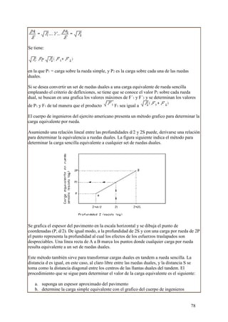 Se tiene:




en la que P1 = carga sobre la rueda simple, y P2 es la carga sobre cada una de las ruedas
duales.

Si se desea convertir un set de ruedas duales a una carga equivalente de rueda sencilla
empleando el criterio de deflexiones, se tiene que se conoce el valor P2 sobre cada rueda
dual, se buscan en una grafica los valores máximos de F´1 y F´2 y se determinan los valores
de P1 y F1 de tal manera que el producto         F1 sea igual a

El cuerpo de ingenieros del ejercito americano presenta un método grafico para determinar la
carga equivalente por rueda.

Asumiendo una relación lineal entre las profundidades d/2 y 2S puede, derivarse una relación
para determinar la equivalencia a ruedas duales. La figura siguiente indica el método para
determinar la carga sencilla equivalente a cualquier set de ruedas duales.




Se grafica el espesor del pavimento en la escala horizontal y se dibuja el punto de
coordenadas (P, d/2). De igual modo, a la profundidad de 2S y con una carga por rueda de 2P
el punto representa la profundidad al cual los efectos de los esfuerzos traslapados son
despreciables. Una línea recta de A a B marca los puntos donde cualquier carga por rueda
resulta equivalente a un set de ruedas duales.

Este método también sirve para transformar cargas duales en tandem a rueda sencilla. La
distancia d es igual, en este caso, al claro libre entre las ruedas duales, y la distancia S se
toma como la distancia diagonal entre los centros de las llantas duales del tandem. El
procedimiento que se sigue para determinar el valor de la carga equivalente es el siguiente:

   a. suponga un espesor aproximado del pavimento
   b. determine la carga simple equivalente con el grafico del cuerpo de ingenieros


                                                                                            78
 