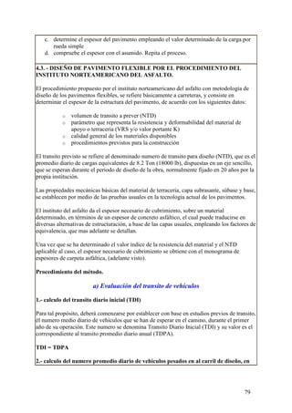 c. determine el espesor del pavimento empleando el valor determinado de la carga por
      rueda simple
   d. compruebe el espesor con el asumido. Repita el proceso.

4.3. - DISEÑO DE PAVIMENTO FLEXIBLE POR EL PROCEDIMIENTO DEL
INSTITUTO NORTEAMERICANO DEL ASFALTO.

El procedimiento propuesto por el instituto norteamericano del asfalto con metodología de
diseño de los pavimentos flexibles, se refiere básicamente a carreteras, y consiste en
determinar el espesor de la estructura del pavimento, de acuerdo con los siguientes datos:

           o   volumen de transito a prever (NTD)
           o   parámetro que representa la resistencia y deformabilidad del material de
               apoyo o terraceria (VRS y/o valor portante K)
           o   calidad general de los materiales disponibles
           o   procedimientos previstos para la construcción

El transito previsto se refiere al denominado numero de transito para diseño (NTD), que es el
promedio diario de cargas equivalentes de 8.2 Ton (18000 lb), dispuestas en un eje sencillo,
que se esperan durante el periodo de diseño de la obra, normalmente fijado en 20 años por la
propia institución.

Las propiedades mecánicas básicas del material de terraceria, capa subrasante, súbase y base,
se establecen por medio de las pruebas usuales en la tecnología actual de los pavimentos.

El instituto del asfalto da el espesor necesario de cubrimiento, sobre un material
determinado, en términos de un espesor de concreto asfáltico, el cual puede traducirse en
diversas alternativas de estructuración, a base de las capas usuales, empleando los factores de
equivalencia, que mas adelante se detallan.

Una vez que se ha determinado el valor índice de la resistencia del material y el NTD
aplicable al caso, el espesor necesario de cubrimiento se obtiene con el monograma de
espesores de carpeta asfáltica, (adelante visto).

Procedimiento del método.

                        a) Evaluación del transito de vehículos

1.- calculo del transito diario inicial (TDI)

Para tal propósito, deberá comenzarse por establecer con base en estudios previos de transito,
él numero medio diario de vehículos que se han de esperar en el camino, durante el primer
año de su operación. Este numero se denomina Transito Diario Inicial (TDI) y su valor es el
correspondiente al transito promedio diario anual (TDPA).

TDI = TDPA

2.- calculo del numero promedio diario de vehículos pesados en al carril de diseño, en




                                                                                          79
 