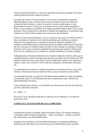 como la estructura del mismo, es necesario que dicho transito sea estimado de la mejor
manera posible previendo cualquier aumento.

La manera de conocer el tipo de transito en un camino ya construido no presenta
dificultad alguna ya que se reduce de una serie de conteos horarios que indican el
volumen de dicho transito y su tipo. No sucede lo mismo cuando apenas sé esta
proyectando el camino. En este caso es necesario llevar a cabo estudios geográficos –
físicos, socioeconómicos y políticos de la región para poder obtener datos con los cuales
proyectar. Para el conteo de los vehículos el método mas empleado es el automático que
consiste en un tubo de hule cerrado en un extremo por una membrana.

El tubo se coloca transversalmente a la vía y al paso de cada eje de un vehículo sobre el
tubo, se produce un impulso de aire sobre la membrana que establece un contacto
eléctrico con un aparato que va sumando él numero de impulsos recibidos. Los
contadores automáticos tienen la desventaja de que no pueden clasificarse los vehículos
por tipo, cosa que si es factible cuando el conteo se hace manual, sin embargo el conteo
manual es caro ya que se necesita alrededor de una persona por cada mil vehículos por
hora en la vía, mientras que si se emplea un contador automático se facilita el trabajo.

El departamento de Caminos Federales de los Estados Unidos de América, indica que la
capacidad practica máxima total que puede alcanzar un camino de dos carriles es de 900
vehículos totales por hora y por ambos carriles cuando dicho camino tiene condiciones
ideales, es decir, dos carriles de 3.66 m cada uno, pendiente y alineamiento adecuado,
etc.

La capacidad de una carretera se mide generalmente en vehículos por hora y por carril,
o bien en vehículos por hora por ambos carriles, en caso de caminos de dos carriles.

La capacidad teórica de un camino ha sido determinado tomando en cuenta velocidades
con promedio entre 70 y 80 kilómetros por hora y separaciones entre vehículos de
aproximadamente 30 metros.

Como resultado de los anterior, se ha obtenido una cifra cercana a los dos mil vehículos
por hora; aplicando la formula:

Q = 1000 V / S

En la que V es la velocidad media de los vehículos en ese momento y S el intervalo
medio entre ellos.

CAPITULO 2.- PLANEACIÓN DE UNA CARRETERA



La planeación consiste en agrupar, dentro del análisis técnico, de manera armónica y
coordinada, todos los factores geográficos – físicos, económico – sociales y políticos
que caracterizan a una determinada región.

El objetivo de lo anterior es el de descubrir claramente la variedad de problemas y
deficiencias de toda índole, las zonas de mayor actividad humana actual y aquellas


                                                                                         8
 