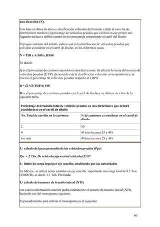 una dirección (N).

Con base en datos de aforo y clasificación vehicular del transito valido al caso, ha de
determinarse también el porcentaje de vehículos pesados que existirá en ese primer año
llagando incluso a definir cuanto de ese porcentaje corresponde al carril del diseño

El propio instituto del asfalto, indica cual es la distribución de vehículos pesados que
conviene considerar en el carril de diseño, en los diferentes casos.

N = TDI x A/100 x B/100

En donde:

A es el porcentaje de camiones pesados en dos direcciones. Se efectúa la suma del numero de
vehículos pesados (Σ VP), de acuerdo con la clasificación vehicular correspondiente y se
calcula el porcentaje de vehículos pesados respecto al TDPA.

     Σ
B = (Σ VP/TDPA) 100

B es el porcentaje de camiones pesados en el carril de diseño y se obtiene su valor de la
siguiente tabla.

 Porcentaje del transito total de vehículo pesados en dos direcciones que deberá
 considerarse en el carril de diseño
 No. Total de carriles en la carretera           % de camiones a considerar en el carril de
                                                 diseño

 2                                               50
 4                                               45 (oscila entre 35 y 48)
 6 o más                                         40 (oscila entre 25 y 48)


3.- calculo del peso promedio de los vehículos pesados (Ppc)

Ppc = Σ (No. De vehículos)(peso total vehículo)/Σ VP

4.- limite de carga legal por eje sencillo, establecido por las autoridades

En México, se utiliza como estándar un eje sencillo, soportando una carga total de 8.2 Ton.
(18000 lb), es decir, 4.1 Ton. Por rueda.

5.- calculo del numero de transito inicial (NTI)

con toda la información anterior podrá establecerse el numero de transito inicial (NTI),
haciendo uso del monograma siguiente.

El procedimiento para utilizar el monograma es el siguiente:



                                                                                            80
 