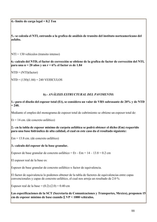 4.- limite de carga legal = 8.2 Ton



5.- se calcula el NTI, entrando a la grafica de análisis de transito del instituto norteamericano del
asfalto.



NTI = 130 vehículos (transito intenso)

6.- calculo del NTD, el factor de corrección se obtiene de la grafica de factor de corrección del NTI,
para una n = 20 años y un r = 6% el factor es de 1.84

NTD = (NTI)(factor)

NTD = (130)(1.84) = 240 VEHICULOS



                          b).- ANÁLISIS ESTRUCTURAL DEL PAVIMENTO.

1.- para el diseño del espesor total (Et), se considera un valor de VRS subrasante de 20% y de NTD
= 240.

Mediante el empleo del monograma de espesor total de cubrimiento se obtiene un espesor total de:

Et = 14 cm. (de concreto asfáltico)

2.- en la tabla de espesor mínimo de carpeta asfáltica se podrá obtener el dicho (Em) requerido
para una base hidráulica de alta calidad, el cual en este caso da el resultado siguiente:

Em = 13.8 cm. (de concreto asfáltico)

3.- calculo del espesor de la base granular.

Espesor de base granular de concreto asfáltico = Et – Em = 14 – 13.8 = 0.2 cm

El espesor real de la base es:

Espesor de base granular de concreto asfáltico x factor de equivalencia.

El factor de equivalencia lo podemos obtener de la tabla de factores de equivalencias entre capas
convencionales y capas de concreto asfáltico, el cual nos arroja un resultado de 2.0 %

Espesor real de la base = (0.2) (2.0) = 0.40 cm

Las especificaciones de la SCT (Secretaria de Comunicaciones y Transportes, Mexico), proponen 15
cm de espesor mínimo de base cuando Σ VP < 1000 vehículos.



                                                                                               88
 