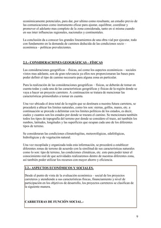 económicamente potenciales, para dar, por ultimo como resultante, un estudio previo de
las comunicaciones como instrumento eficaz para ajustar, equilibrar, coordinar y
promover el adelanto mas completo de la zona considerada, tanto en si misma cuando
en sus ínter influencias regionales, nacionales y continentales.

La conclusión da a conocer los grandes lineamientos de una obra vial por ejecutar, todo
con fundamento en la demanda de caminos deducida de las condiciones socio –
económica – políticas prevalecientes.



2.1.- CONSIDERACIONES GEOGRÁFICAS – FÍSICAS

Las consideraciones geográficas – físicas, así como los aspectos económicos – sociales
vistos mas adelante, son de gran relevancia ya ellos nos proporcionaran las bases para
poder definir el tipo de camino necesario para alguna zona en particular.

Para la realización de las consideraciones geográficas – físicas, se deberán de tomar en
cuenta todas y cada una de las características geográficas y físicas de la región donde se
vaya a hacer un proyecto carretero. A continuación se tratara de mencionar las
características primordiales a tomar en cuenta.

Una vez ubicada el área total de la región que se destinara a nuestra futura carretera, se
procederá a ubicar los limites naturales, como los son: sierras, golfos, mares, etc. a
continuación se procede a delimitar con los limites políticos de los estados, es decir,
cuales y cuantos son los estados por donde se trazara el camino. Se mencionara también
todos los tipos de topografía del terreno por donde se considero el trazo, así también los
rumbos, latitudes, longitudes y las superficies que ocupan cada uno de los diferentes
tipos de terreno.

Se consideraran las condiciones climatologiítas, meteorológicas, edafológicas,
hidrológicas y de vegetación natural.

Una vez recopilada y organizada toda esta información, se procederá a establecer
diferentes zonas de terreno de acuerdo con la similitud de sus características naturales
como lo son: tipo de terreno, las condiciones climáticas, etc. esto para poder tener el
conocimiento real de que actividades realizaremos dentro de nuestras diferentes zona,
así también poder utilizar los recursos con mayor ahorro y eficiencia.

 2.2.- ASPECTOS ECONÓMICOS Y SOCIALES.

 Desde el punto de vista de la evaluación económica – social de los proyectos
 carreteros y atendiendo a sus características físicas, financiamiento y nivel de
 participación en los objetivos de desarrollo, los proyectos carreteros se clasifican de
 la siguiente manera.



 CARRETERAS DE FUNCIÓN SOCIAL.-



                                                                                           9
 